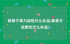 爸爸干体力活吃什么补品(爸爸干活累吃什么补品)