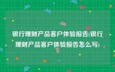 银行理财产品客户体验报告(银行理财产品客户体验报告怎么写)