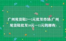 广州尾货鞋2一5元批发市场(广州尾货鞋批发10元一15元的哪有)