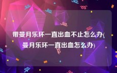 带曼月乐环一直出血不止怎么办(曼月乐环一直出血怎么办)