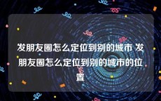 发朋友圈怎么定位到别的城市 发朋友圈怎么定位到别的城市的位置
