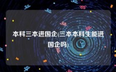 本科三本进国企(三本本科生能进国企吗)