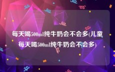 每天喝500ml纯牛奶会不会多(儿童每天喝500ml纯牛奶会不会多)