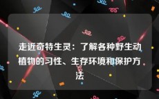 走近奇特生灵：了解各种野生动植物的习性、生存环境和保护方法
