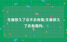 生姜放久了会不会有毒(生姜放久了会有毒吗)