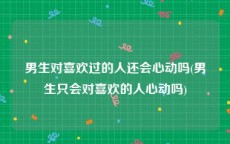 男生对喜欢过的人还会心动吗(男生只会对喜欢的人心动吗)