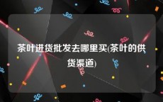 茶叶进货批发去哪里买(茶叶的供货渠道)