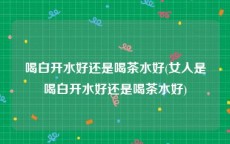 喝白开水好还是喝茶水好(女人是喝白开水好还是喝茶水好)