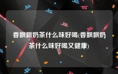 香飘飘奶茶什么味好喝(香飘飘奶茶什么味好喝又健康)