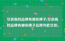女装高档品牌有哪些牌子(女装高档品牌有哪些牌子品牌外套女装)