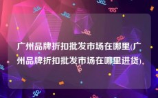广州品牌折扣批发市场在哪里(广州品牌折扣批发市场在哪里进货)