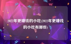 2022年更赚钱的小吃(2022年更赚钱的小吃有哪些)