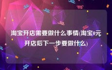 淘宝开店需要做什么事情(淘宝0元开店后下一步要做什么)