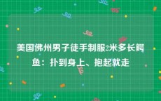 美国佛州男子徒手制服2米多长鳄鱼：扑到身上、抱起就走