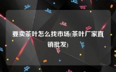 要卖茶叶怎么找市场(茶叶厂家直销批发)