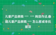 儿童产品微商 ***  *** 购货办法,曲靖儿童产品微商 *** 怎么样成本价提货