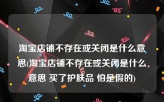 淘宝店铺不存在或关闭是什么意思(淘宝店铺不存在或关闭是什么意思 买了护肤品 怕是假的)