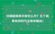 切辣椒辣得手肿怎么办？五个简单有效的方法帮你解决！