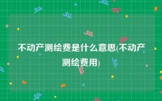 不动产测绘费是什么意思(不动产测绘费用)