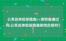 公务员体检尿隐血2+阴性能通过吗(公务员体检尿隐血阳性合格吗？)