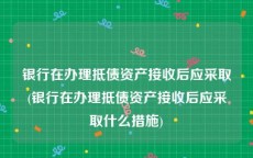 银行在办理抵债资产接收后应采取(银行在办理抵债资产接收后应采取什么措施)