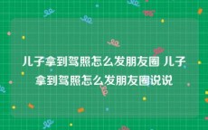 儿子拿到驾照怎么发朋友圈 儿子拿到驾照怎么发朋友圈说说