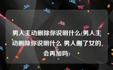 男人主动删除你说明什么(男人主动删除你说明什么 男人删了女的会再加吗)