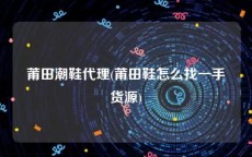 莆田潮鞋代理(莆田鞋怎么找一手货源)