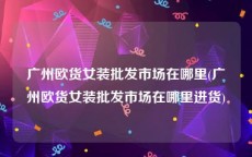 广州欧货女装批发市场在哪里(广州欧货女装批发市场在哪里进货)