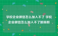 学校企业微信怎么加入不了 学校企业微信怎么加入不了班级群