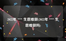 2022年 *** 生意难做(2022年 *** 生意难做吗)