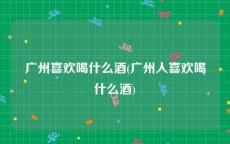 广州喜欢喝什么酒(广州人喜欢喝什么酒)