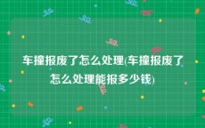 车撞报废了怎么处理(车撞报废了怎么处理能报多少钱)