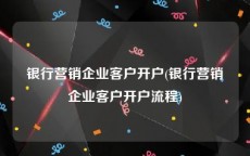 银行营销企业客户开户(银行营销企业客户开户流程)