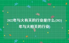 2022年与火有关的行业是什么(2024年与火相关的行业)