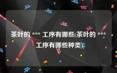 茶叶的 *** 工序有哪些(茶叶的 *** 工序有哪些种类)