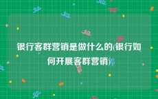 银行客群营销是做什么的(银行如何开展客群营销)