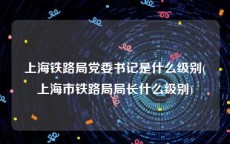上海铁路局党委书记是什么级别(上海市铁路局局长什么级别)