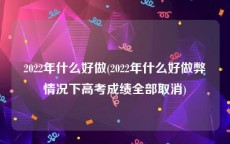 2022年什么好做(2022年什么好做弊情况下高考成绩全部取消)