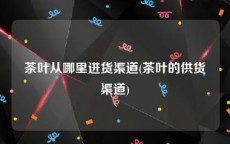 茶叶从哪里进货渠道(茶叶的供货渠道)