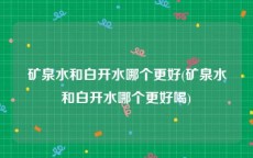 矿泉水和白开水哪个更好(矿泉水和白开水哪个更好喝)