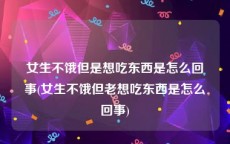 女生不饿但是想吃东西是怎么回事(女生不饿但老想吃东西是怎么回事)