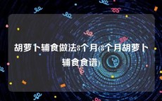 胡萝卜辅食做法8个月(8个月胡萝卜辅食食谱)