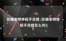 在编老师体检不合格 (在编老师体检不合格怎么办)
