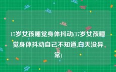 17岁女孩睡觉身体抖动(17岁女孩睡觉身体抖动自己不知道,白天没异常)