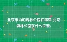 北京市内的森林公园在哪里(北京森林公园在什么位置)