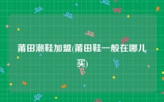 莆田潮鞋加盟(莆田鞋一般在哪儿买)