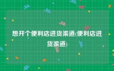 想开个便利店进货渠道(便利店进货渠道)