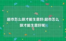 超市怎么做才能生意好(超市怎么做才能生意好呢)