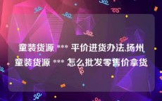 童装货源 *** 平价进货办法,扬州童装货源 *** 怎么批发零售价拿货